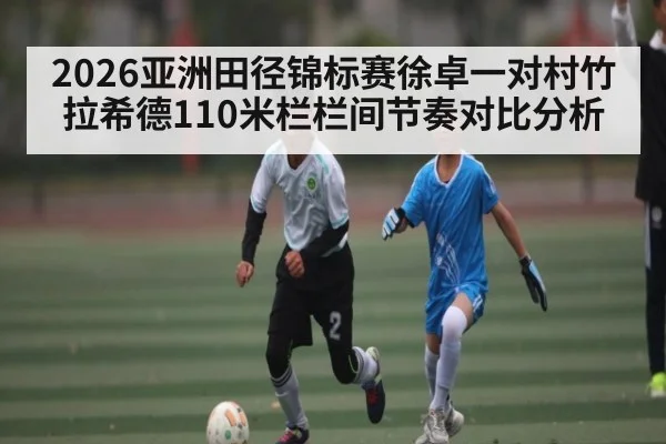 2026亚洲田径锦标赛徐卓一对村竹拉希德110米栏栏间节奏对比分析
